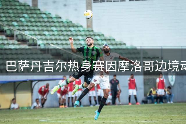 巴萨丹吉尔热身赛因摩洛哥边境动荡面临紧急评估