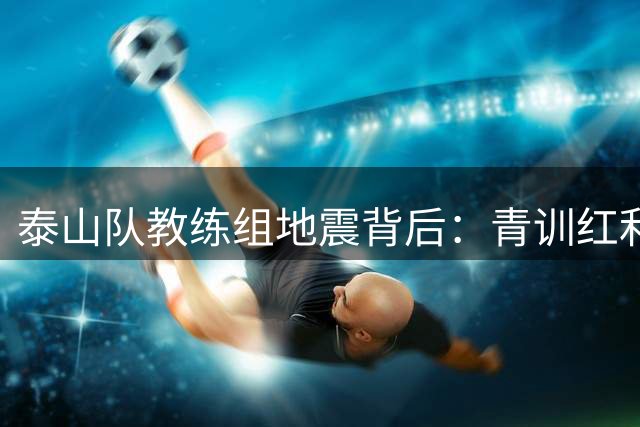 泰山队教练组地震背后：青训红利难掩战略困局