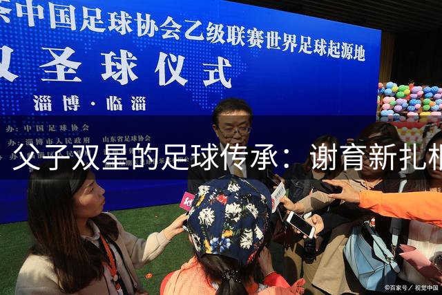 父子双星的足球传承：谢育新扎根赣超执教，谢维军逐梦中超赛场