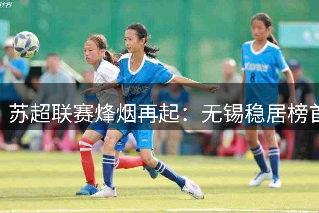 苏超联赛烽烟再起：无锡稳居榜首 徐州爆冷逆袭 连云港难破不胜魔咒